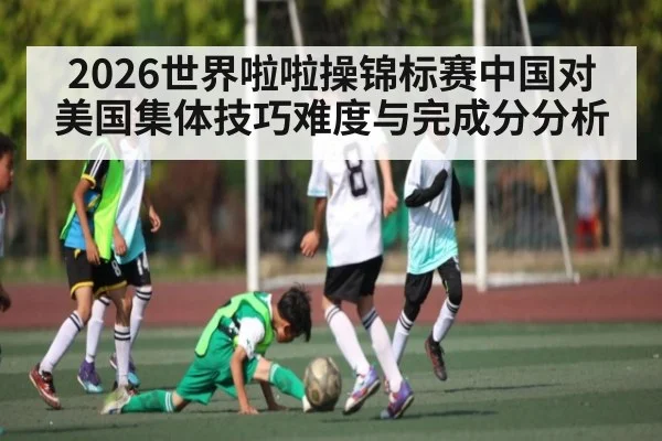 2026世界啦啦操锦标赛中国对美国集体技巧难度与完成分分析