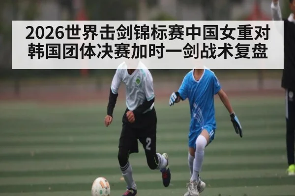 2026世界击剑锦标赛中国女重对韩国团体决赛加时一剑战术复盘